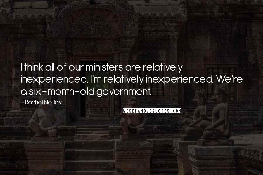 Rachel Notley quotes: I think all of our ministers are relatively inexperienced. I'm relatively inexperienced. We're a six-month-old government. Rachel Notley quotes: I think all of our ministers are relatively inexperienced. I'm relatively inexperienced. We're a six-month-old government.