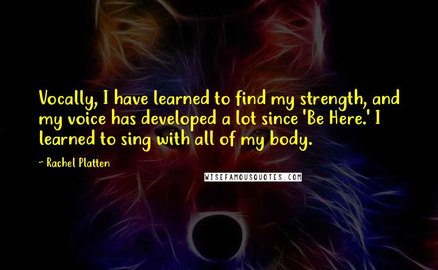 Rachel Platten quotes: Vocally, I have learned to find my strength, and my voice has developed a lot since 'Be Here.' I learned to sing with all of my body. Rachel Platten quotes: Vocally, I have learned to find my strength, and my voice has developed a lot since 'Be Here.' I learned to sing with all of my body.