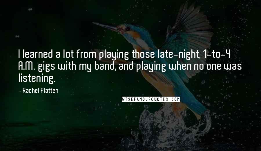 Rachel Platten quotes: I learned a lot from playing those late-night, 1-to-4 A.M. gigs with my band, and playing when no one was listening. Rachel Platten quotes: I learned a lot from playing those late-night, 1-to-4 A.M. gigs with my band, and playing when no one was listening.