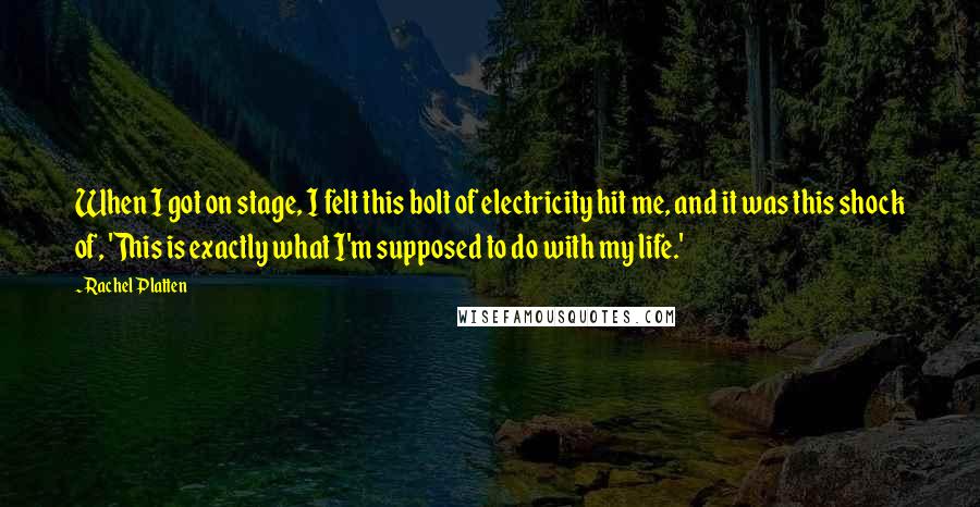 Rachel Platten quotes: When I got on stage, I felt this bolt of electricity hit me, and it was this shock of, 'This is exactly what I'm supposed to do with my life.' Rachel Platten quotes: When I got on stage, I felt this bolt of electricity hit me, and it was this shock of, 'This is exactly what I'm supposed to do with my life.'