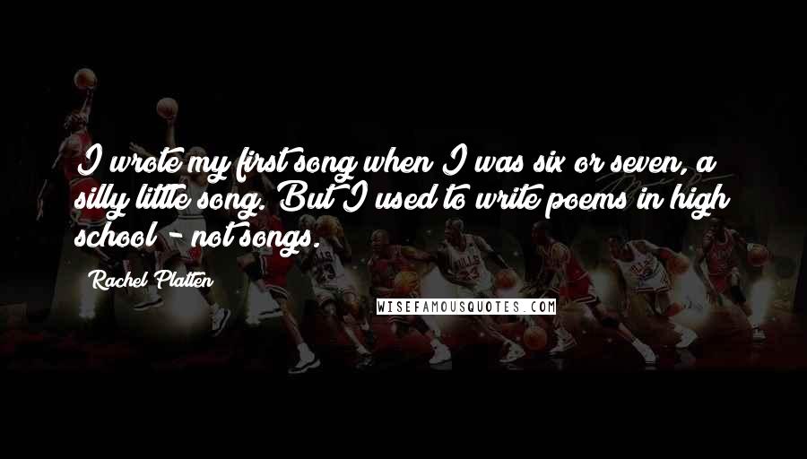 Rachel Platten quotes: I wrote my first song when I was six or seven, a silly little song. But I used to write poems in high school - not songs. Rachel Platten quotes: I wrote my first song when I was six or seven, a silly little song. But I used to write poems in high school - not songs.