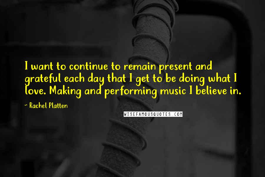 Rachel Platten quotes: I want to continue to remain present and grateful each day that I get to be doing what I love. Making and performing music I believe in. Rachel Platten quotes: I want to continue to remain present and grateful each day that I get to be doing what I love. Making and performing music I believe in.