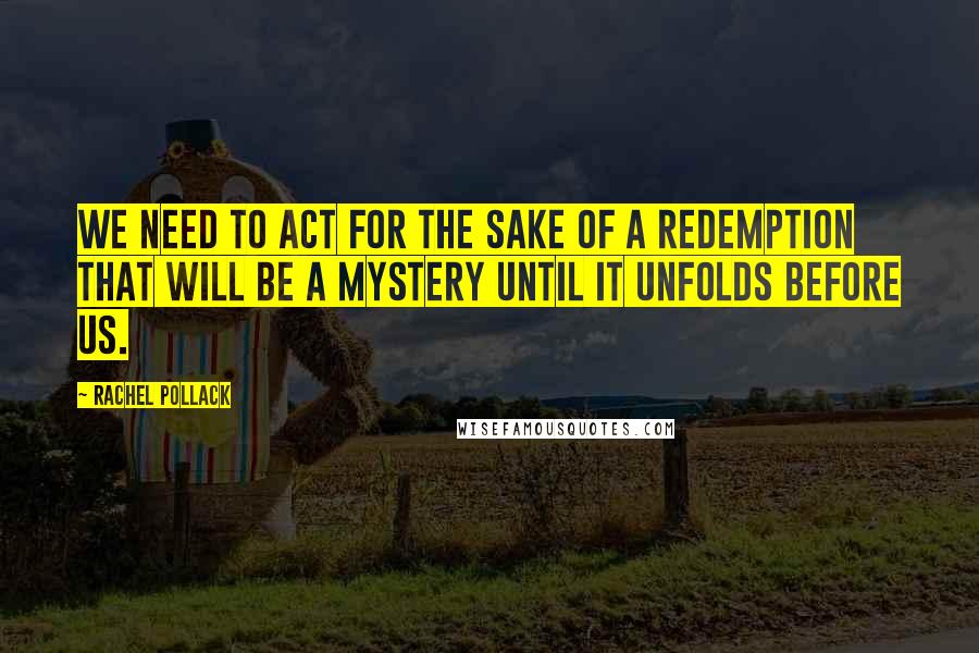 Rachel Pollack quotes: We need to act for the sake of a redemption that will be a mystery until it unfolds before us.