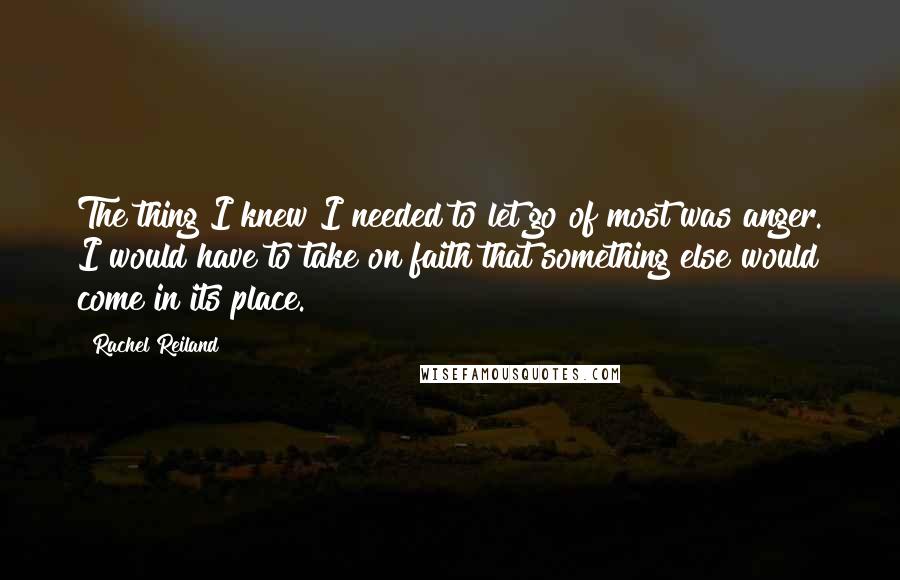 Rachel Reiland quotes: The thing I knew I needed to let go of most was anger. I would have to take on faith that something else would come in its place.