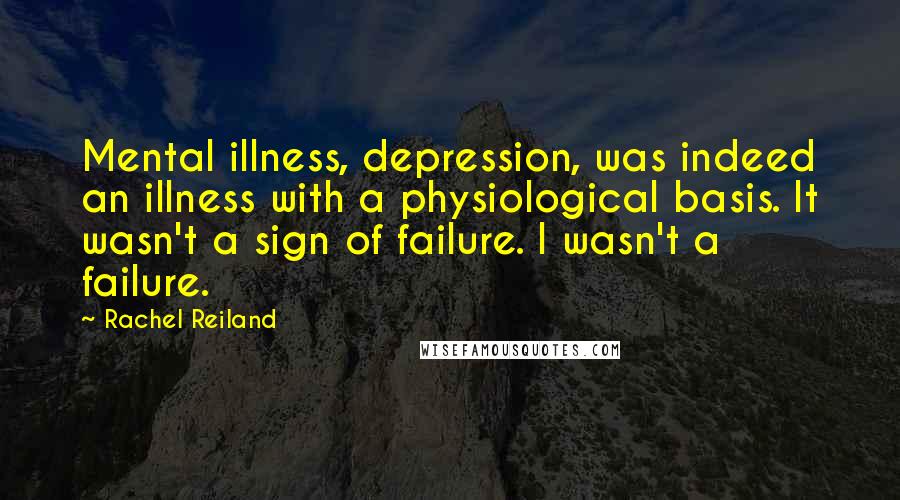 Rachel Reiland quotes: Mental illness, depression, was indeed an illness with a physiological basis. It wasn't a sign of failure. I wasn't a failure.