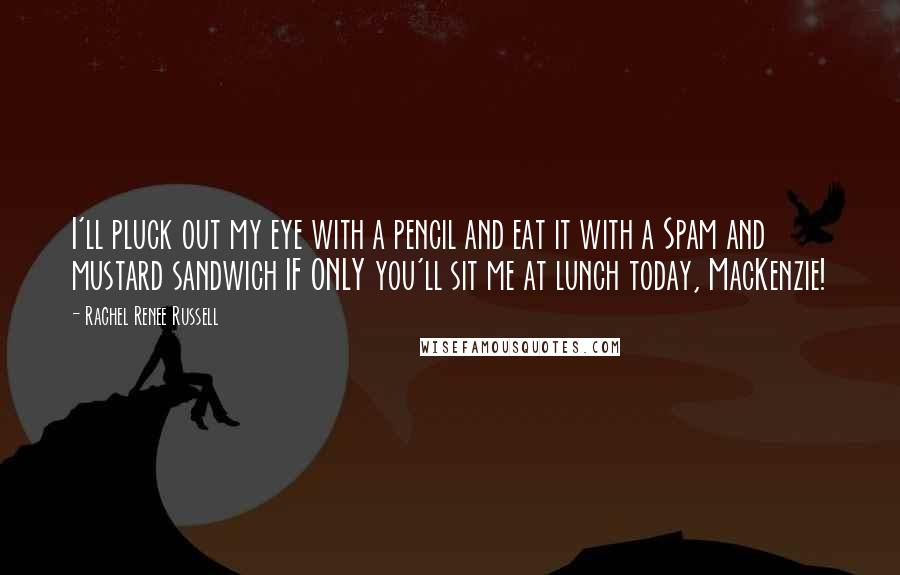 Rachel Renee Russell quotes: I'll pluck out my eye with a pencil and eat it with a Spam and mustard sandwich IF ONLY you'll sit me at lunch today, MacKenzie! Rachel Renee Russell quotes: I'll pluck out my eye with a pencil and eat it with a Spam and mustard sandwich IF ONLY you'll sit me at lunch today, MacKenzie!