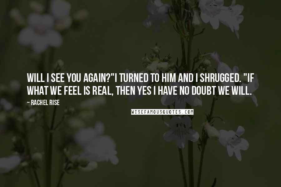 Rachel Rise quotes: Will I see you again?"I turned to him and I shrugged. "If what we feel is real, then yes I have no doubt we will. Rachel Rise quotes: Will I see you again?"I turned to him and I shrugged. "If what we feel is real, then yes I have no doubt we will.