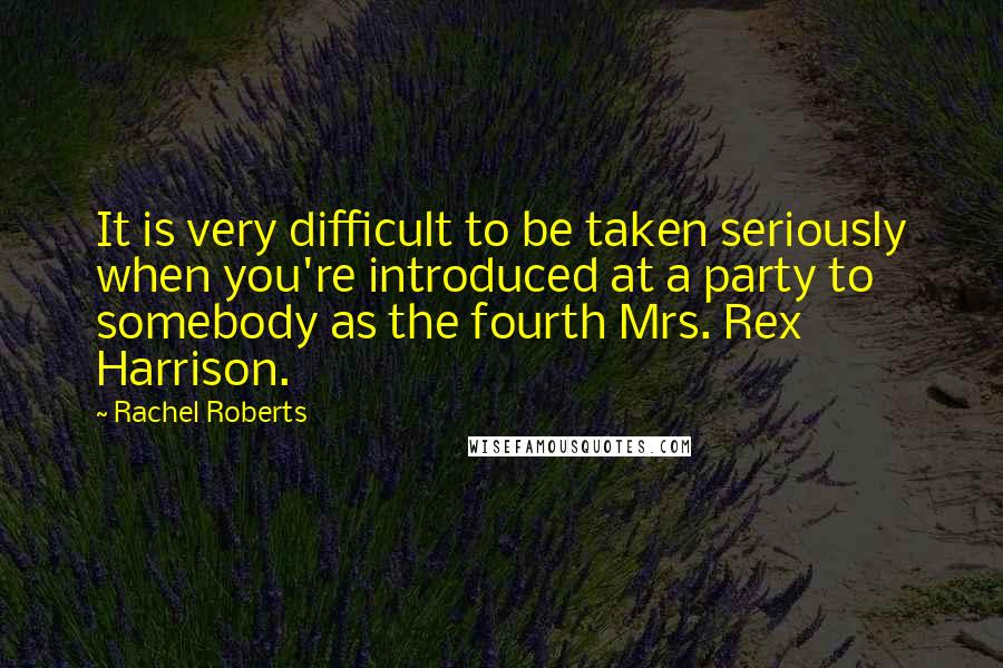 Rachel Roberts quotes: It is very difficult to be taken seriously when you're introduced at a party to somebody as the fourth Mrs. Rex Harrison.