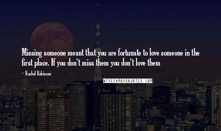 Rachel Robinson quotes: Missing someone meant that you are fortunate to love someone in the first place. If you don't miss them you don't love them