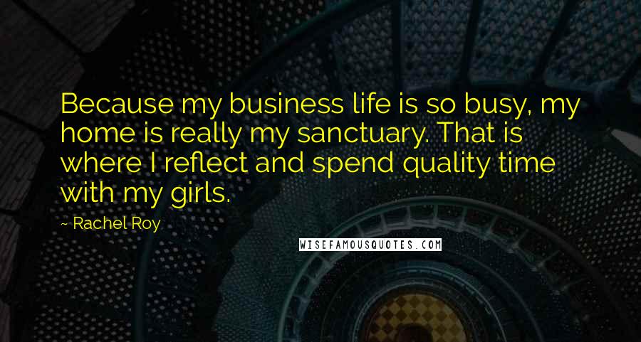 Rachel Roy quotes: Because my business life is so busy, my home is really my sanctuary. That is where I reflect and spend quality time with my girls. Rachel Roy quotes: Because my business life is so busy, my home is really my sanctuary. That is where I reflect and spend quality time with my girls.