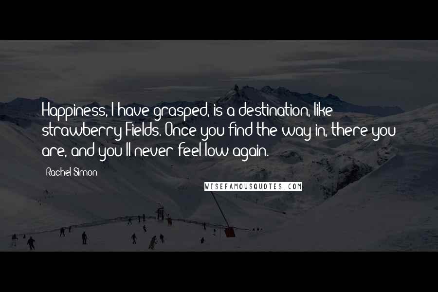 Rachel Simon quotes: Happiness, I have grasped, is a destination, like strawberry Fields. Once you find the way in, there you are, and you'll never feel low again.