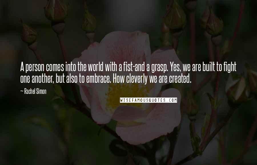 Rachel Simon quotes: A person comes into the world with a fist-and a grasp. Yes, we are built to fight one another, but also to embrace. How cleverly we are created. Rachel Simon quotes: A person comes into the world with a fist-and a grasp. Yes, we are built to fight one another, but also to embrace. How cleverly we are created.