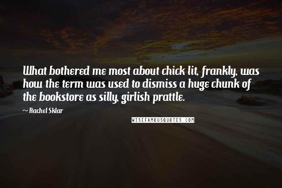 Rachel Sklar quotes: What bothered me most about chick lit, frankly, was how the term was used to dismiss a huge chunk of the bookstore as silly, girlish prattle. Rachel Sklar quotes: What bothered me most about chick lit, frankly, was how the term was used to dismiss a huge chunk of the bookstore as silly, girlish prattle.