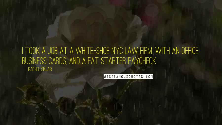 Rachel Sklar quotes: I took a job at a white-shoe NYC law firm, with an office, business cards, and a fat starter paycheck. Rachel Sklar quotes: I took a job at a white-shoe NYC law firm, with an office, business cards, and a fat starter paycheck.