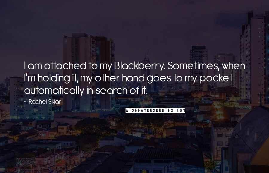 Rachel Sklar quotes: I am attached to my Blackberry. Sometimes, when I'm holding it, my other hand goes to my pocket automatically in search of it. Rachel Sklar quotes: I am attached to my Blackberry. Sometimes, when I'm holding it, my other hand goes to my pocket automatically in search of it.