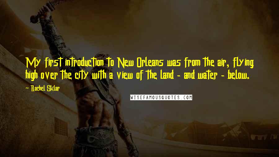 Rachel Sklar quotes: My first introduction to New Orleans was from the air, flying high over the city with a view of the land - and water - below. Rachel Sklar quotes: My first introduction to New Orleans was from the air, flying high over the city with a view of the land - and water - below.