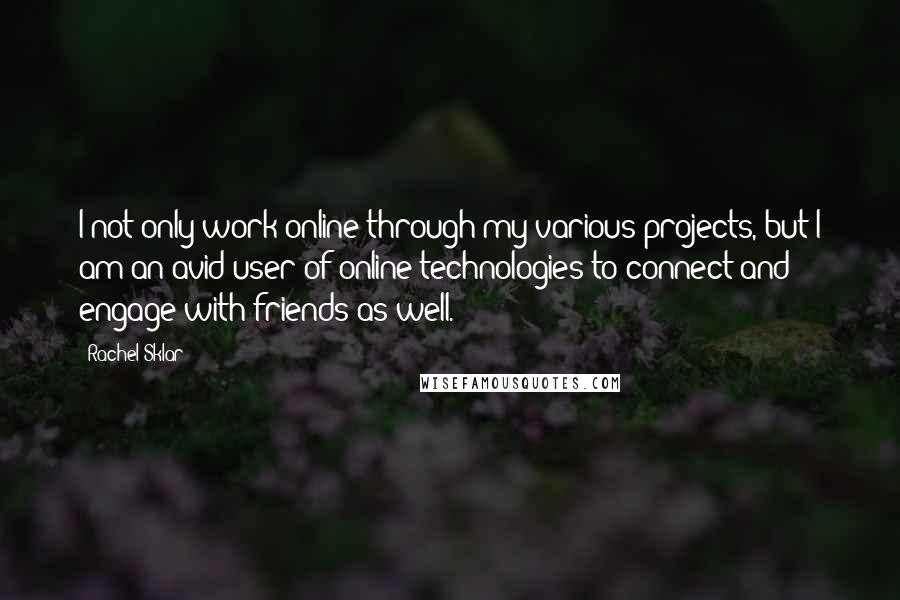 Rachel Sklar quotes: I not only work online through my various projects, but I am an avid user of online technologies to connect and engage with friends as well. Rachel Sklar quotes: I not only work online through my various projects, but I am an avid user of online technologies to connect and engage with friends as well.