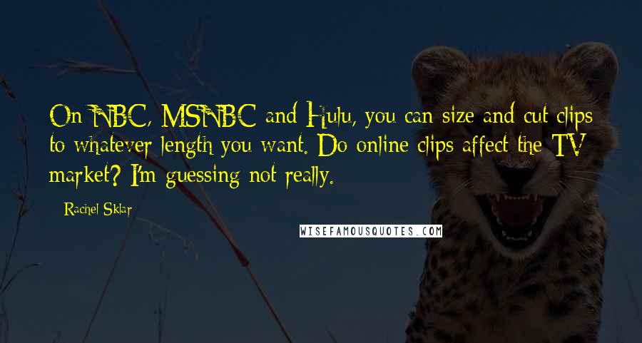 Rachel Sklar quotes: On NBC, MSNBC and Hulu, you can size and cut clips to whatever length you want. Do online clips affect the TV market? I'm guessing not really. Rachel Sklar quotes: On NBC, MSNBC and Hulu, you can size and cut clips to whatever length you want. Do online clips affect the TV market? I'm guessing not really.