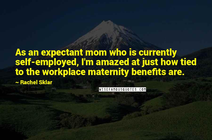 Rachel Sklar quotes: As an expectant mom who is currently self-employed, I'm amazed at just how tied to the workplace maternity benefits are.