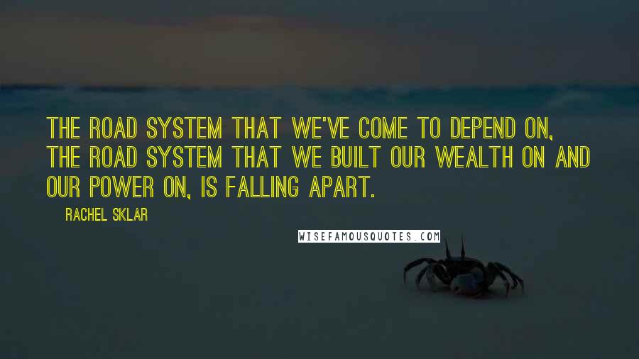 Rachel Sklar quotes: The road system that we've come to depend on, the road system that we built our wealth on and our power on, is falling apart. Rachel Sklar quotes: The road system that we've come to depend on, the road system that we built our wealth on and our power on, is falling apart.