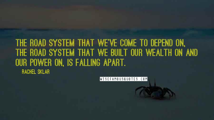 Rachel Sklar quotes: The road system that we've come to depend on, the road system that we built our wealth on and our power on, is falling apart.