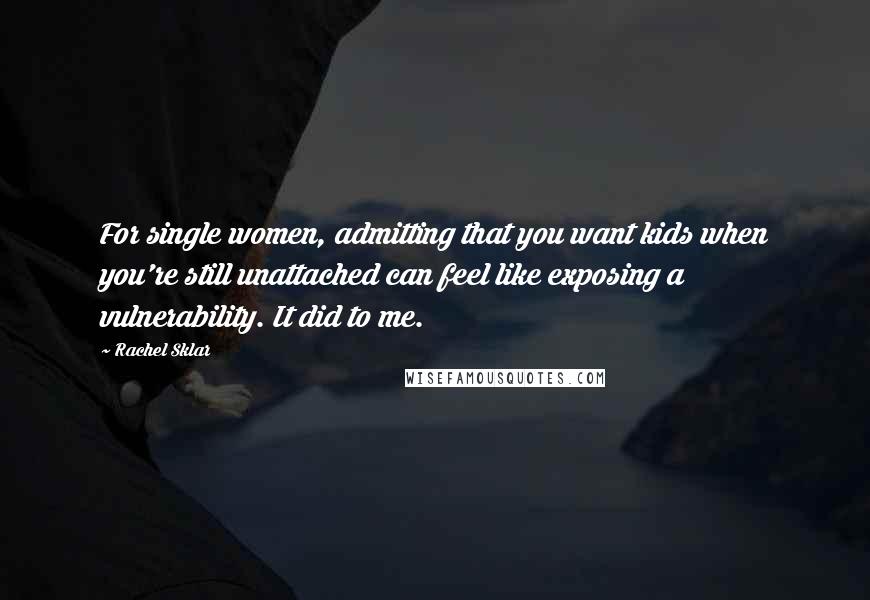 Rachel Sklar quotes: For single women, admitting that you want kids when you're still unattached can feel like exposing a vulnerability. It did to me. Rachel Sklar quotes: For single women, admitting that you want kids when you're still unattached can feel like exposing a vulnerability. It did to me.
