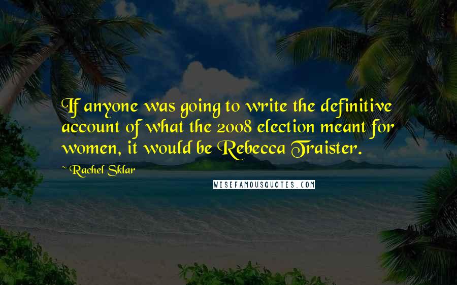 Rachel Sklar quotes: If anyone was going to write the definitive account of what the 2008 election meant for women, it would be Rebecca Traister. Rachel Sklar quotes: If anyone was going to write the definitive account of what the 2008 election meant for women, it would be Rebecca Traister.