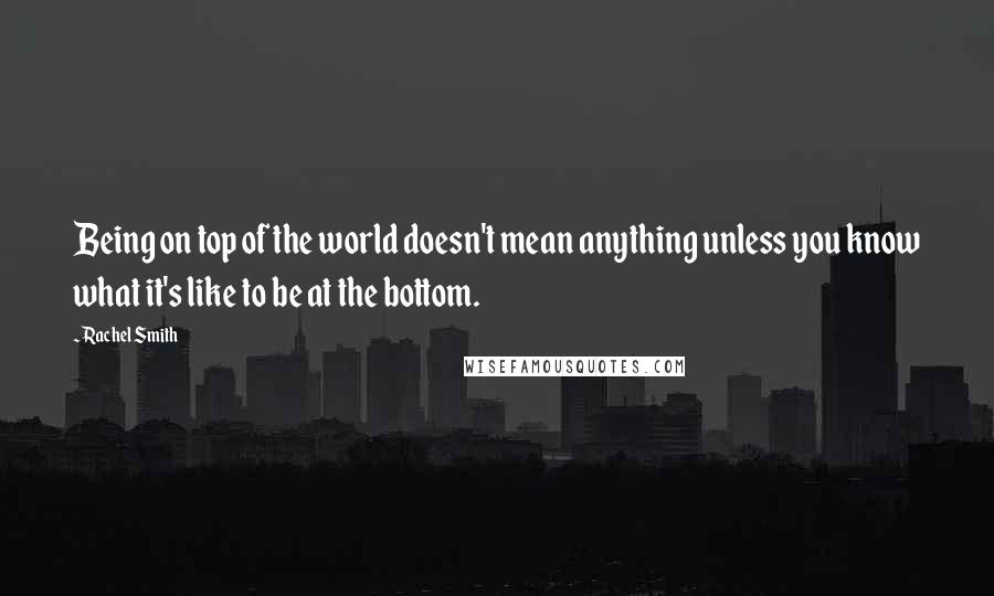 Rachel Smith quotes: Being on top of the world doesn't mean anything unless you know what it's like to be at the bottom.