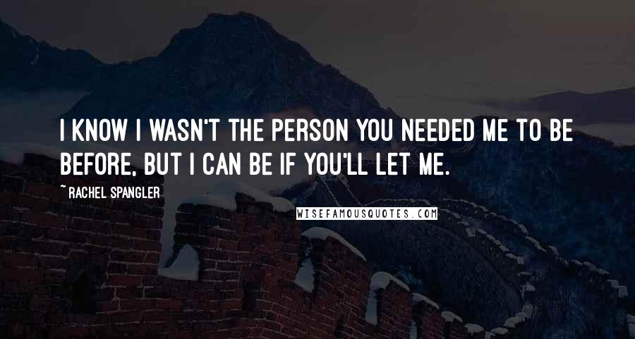 Rachel Spangler quotes: I know I wasn't the person you needed me to be before, but I can be if you'll let me.