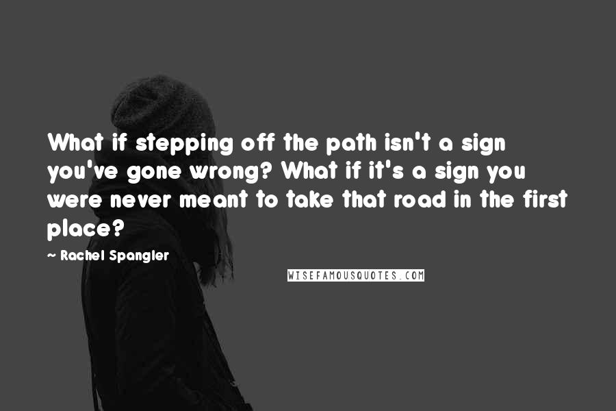 Rachel Spangler quotes: What if stepping off the path isn't a sign you've gone wrong? What if it's a sign you were never meant to take that road in the first place?