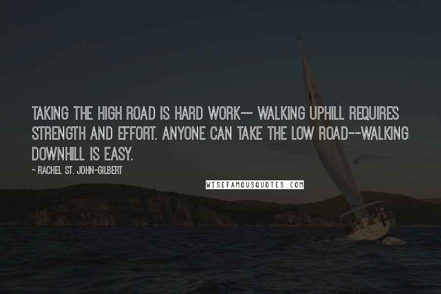 Rachel St. John-Gilbert quotes: Taking the high road is hard work-- walking uphill requires strength and effort. Anyone can take the low road--walking downhill is easy. Rachel St. John-Gilbert quotes: Taking the high road is hard work-- walking uphill requires strength and effort. Anyone can take the low road--walking downhill is easy.
