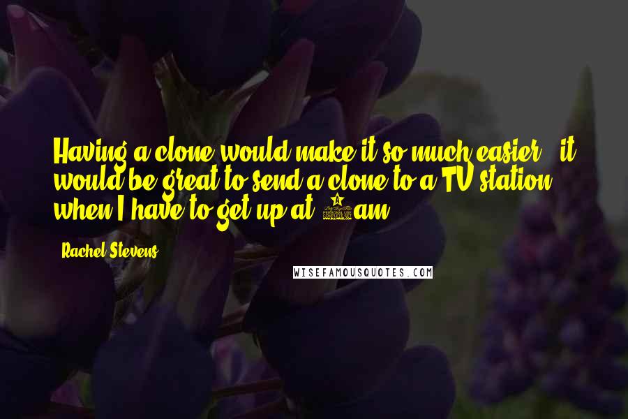 Rachel Stevens quotes: Having a clone would make it so much easier - it would be great to send a clone to a TV station when I have to get up at 4am.