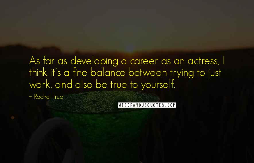 Rachel True quotes: As far as developing a career as an actress, I think it's a fine balance between trying to just work, and also be true to yourself. Rachel True quotes: As far as developing a career as an actress, I think it's a fine balance between trying to just work, and also be true to yourself.