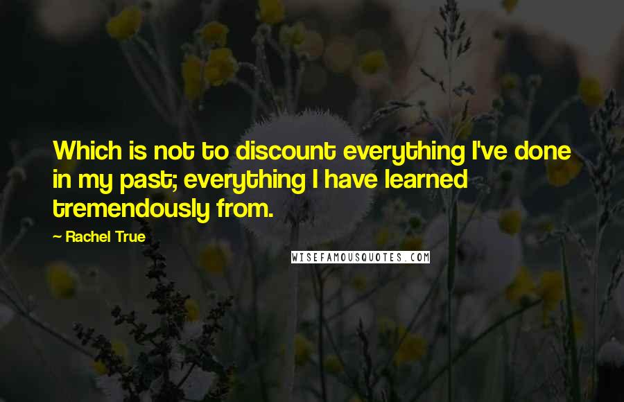 Rachel True quotes: Which is not to discount everything I've done in my past; everything I have learned tremendously from.