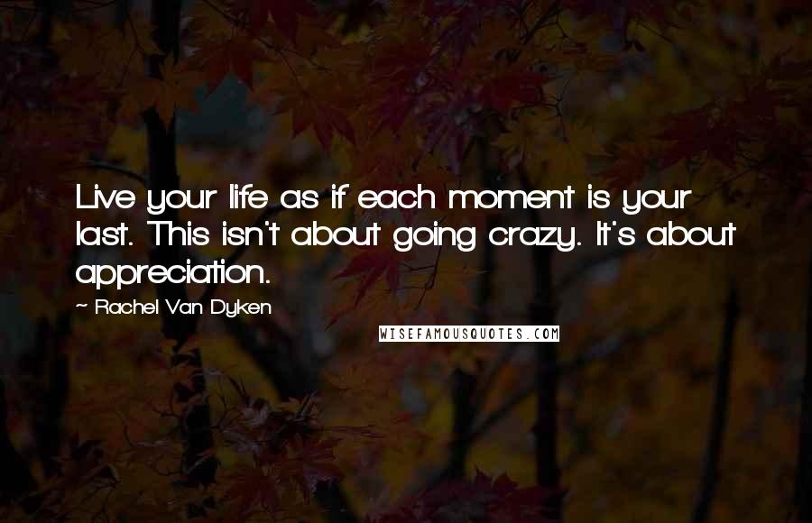 Rachel Van Dyken quotes: Live your life as if each moment is your last. This isn't about going crazy. It's about appreciation. Rachel Van Dyken quotes: Live your life as if each moment is your last. This isn't about going crazy. It's about appreciation.