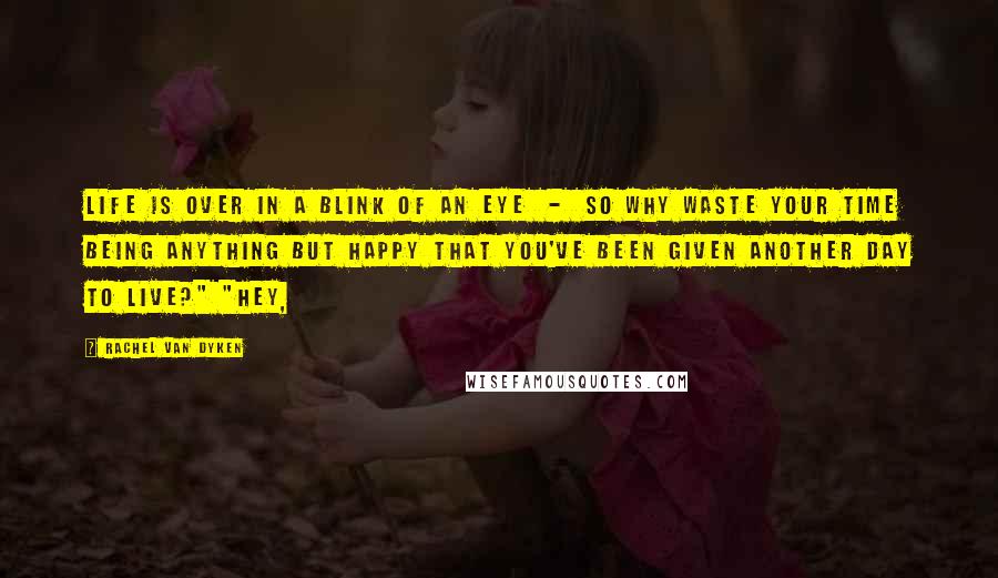 Rachel Van Dyken quotes: Life is over in a blink of an eye - so why waste your time being anything but happy that you've been given another day to live?" "Hey,