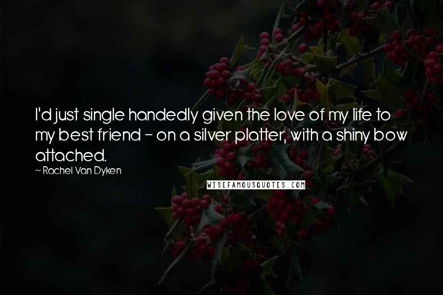 Rachel Van Dyken quotes: I'd just single handedly given the love of my life to my best friend - on a silver platter, with a shiny bow attached.