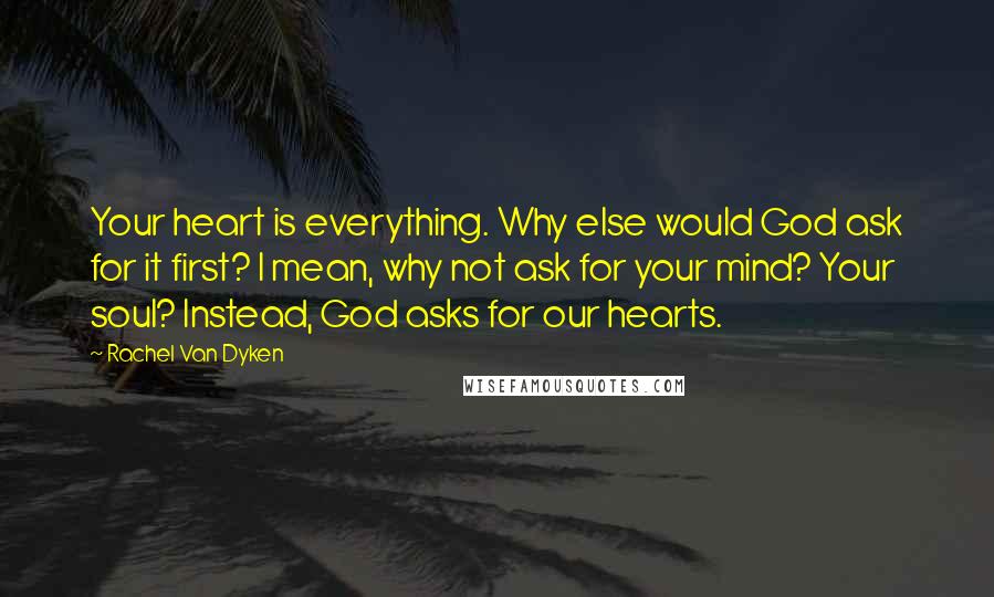 Rachel Van Dyken quotes: Your heart is everything. Why else would God ask for it first? I mean, why not ask for your mind? Your soul? Instead, God asks for our hearts. Rachel Van Dyken quotes: Your heart is everything. Why else would God ask for it first? I mean, why not ask for your mind? Your soul? Instead, God asks for our hearts.