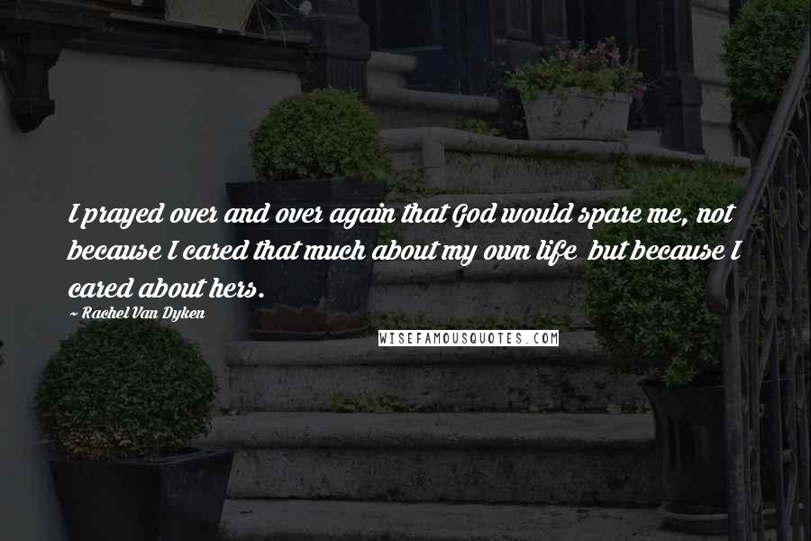 Rachel Van Dyken quotes: I prayed over and over again that God would spare me, not because I cared that much about my own life but because I cared about hers. Rachel Van Dyken quotes: I prayed over and over again that God would spare me, not because I cared that much about my own life but because I cared about hers.