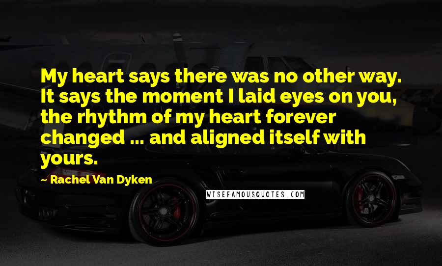 Rachel Van Dyken quotes: My heart says there was no other way. It says the moment I laid eyes on you, the rhythm of my heart forever changed ... and aligned itself with yours.