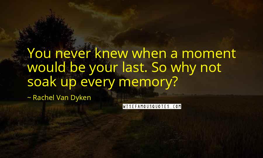 Rachel Van Dyken quotes: You never knew when a moment would be your last. So why not soak up every memory?