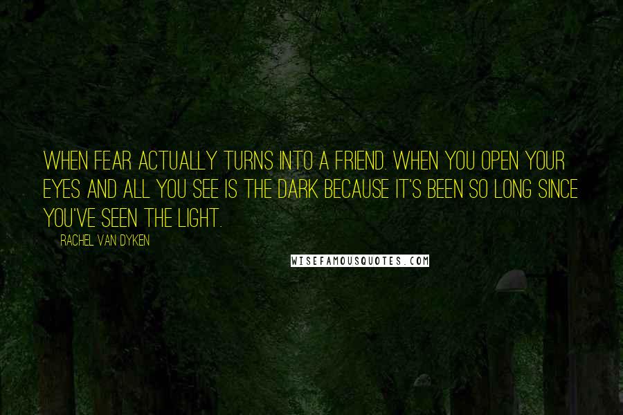 Rachel Van Dyken quotes: When fear actually turns into a friend. When you open your eyes and all you see is the dark because it's been so long since you've seen the light. Rachel Van Dyken quotes: When fear actually turns into a friend. When you open your eyes and all you see is the dark because it's been so long since you've seen the light.