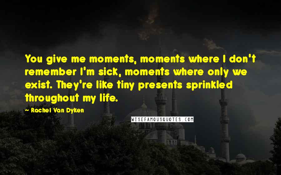 Rachel Van Dyken quotes: You give me moments, moments where I don't remember I'm sick, moments where only we exist. They're like tiny presents sprinkled throughout my life. Rachel Van Dyken quotes: You give me moments, moments where I don't remember I'm sick, moments where only we exist. They're like tiny presents sprinkled throughout my life.