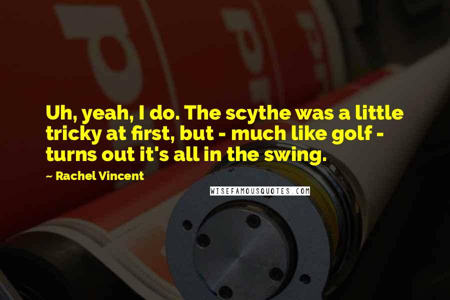 Rachel Vincent quotes: Uh, yeah, I do. The scythe was a little tricky at first, but - much like golf - turns out it's all in the swing. Rachel Vincent quotes: Uh, yeah, I do. The scythe was a little tricky at first, but - much like golf - turns out it's all in the swing.