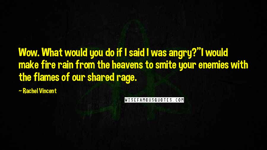 Rachel Vincent quotes: Wow. What would you do if I said I was angry?''I would make fire rain from the heavens to smite your enemies with the flames of our shared rage. Rachel Vincent quotes: Wow. What would you do if I said I was angry?''I would make fire rain from the heavens to smite your enemies with the flames of our shared rage.