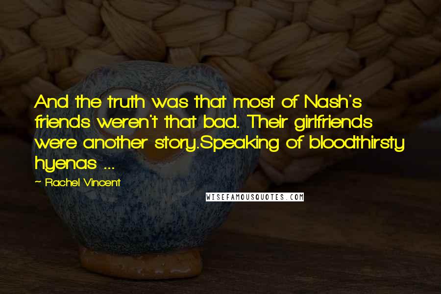 Rachel Vincent quotes: And the truth was that most of Nash's friends weren't that bad. Their girlfriends were another story.Speaking of bloodthirsty hyenas ... Rachel Vincent quotes: And the truth was that most of Nash's friends weren't that bad. Their girlfriends were another story.Speaking of bloodthirsty hyenas ...