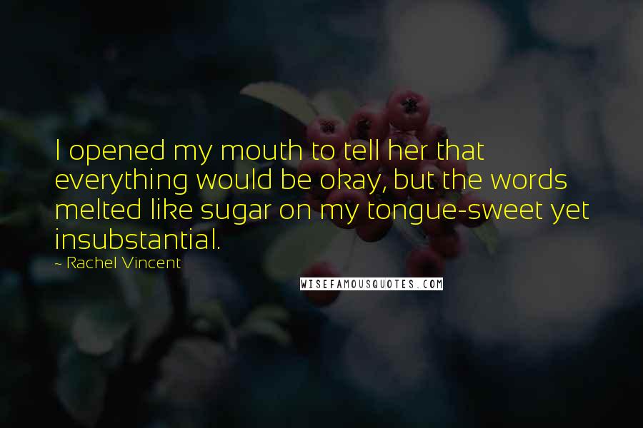 Rachel Vincent quotes: I opened my mouth to tell her that everything would be okay, but the words melted like sugar on my tongue-sweet yet insubstantial.