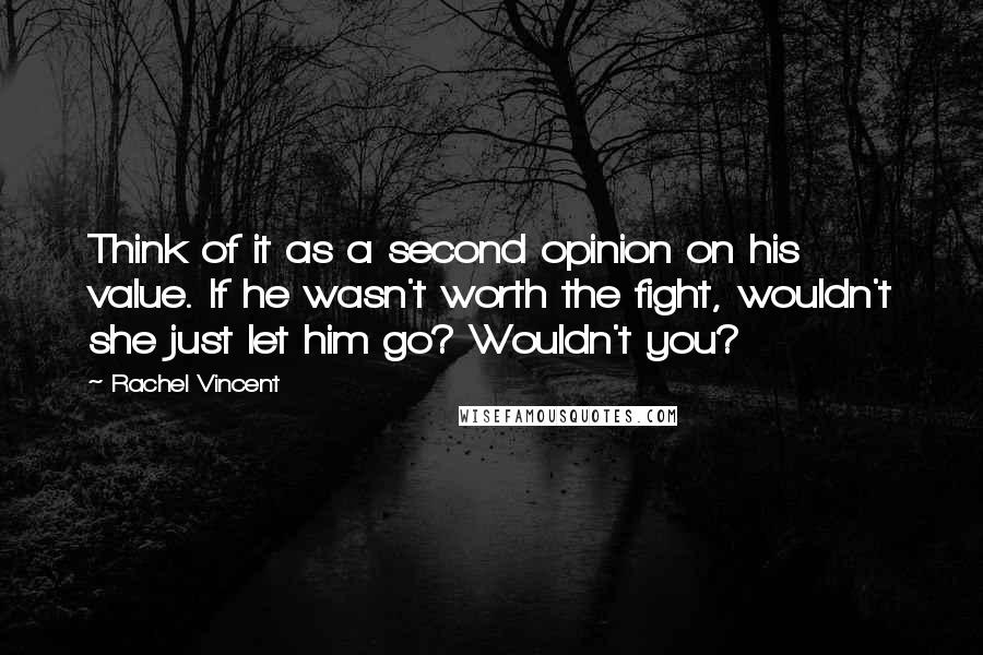 Rachel Vincent quotes: Think of it as a second opinion on his value. If he wasn't worth the fight, wouldn't she just let him go? Wouldn't you? Rachel Vincent quotes: Think of it as a second opinion on his value. If he wasn't worth the fight, wouldn't she just let him go? Wouldn't you?