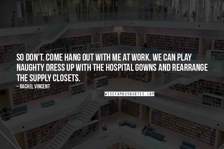 Rachel Vincent quotes: So don't. Come hang out with me at work. We can play naughty dress up with the hospital gowns and rearrange the supply closets. Rachel Vincent quotes: So don't. Come hang out with me at work. We can play naughty dress up with the hospital gowns and rearrange the supply closets.
