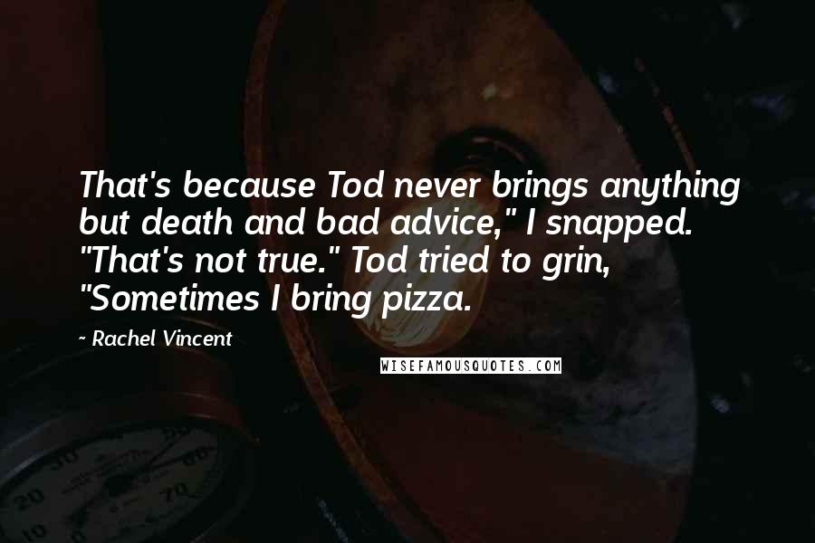 Rachel Vincent quotes: That's because Tod never brings anything but death and bad advice," I snapped. "That's not true." Tod tried to grin, "Sometimes I bring pizza. Rachel Vincent quotes: That's because Tod never brings anything but death and bad advice," I snapped. "That's not true." Tod tried to grin, "Sometimes I bring pizza.